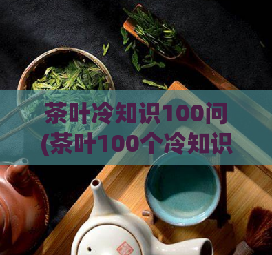 茶叶冷知识100问(茶叶100个冷知识，拓展你的茶文化知识！)