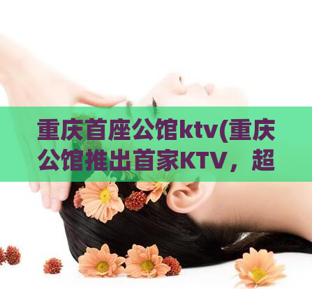 重庆首座公馆ktv(重庆公馆推出首家KTV，超豪华体验惊艳上线)