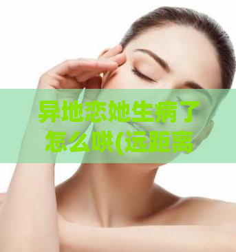 异地恋她生病了怎么哄(远距离恋人病痛,如何安抚?)