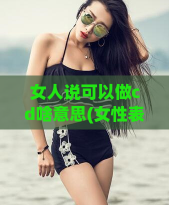 女人说可以做cd啥意思(女性表达能实施的内容解析)