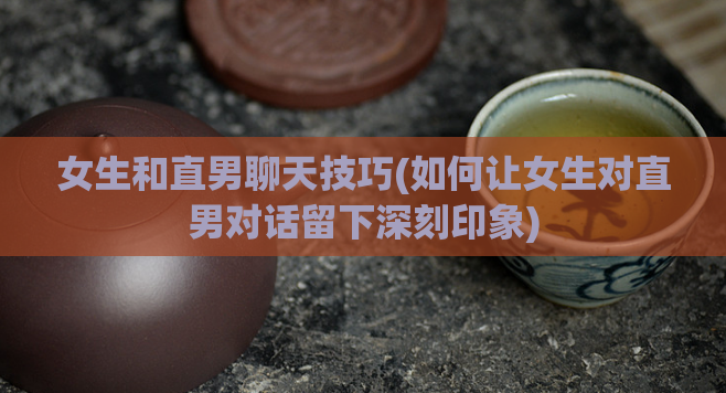 女生和直男聊天技巧(如何让女生对直男对话留下深刻印象)