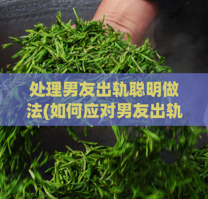 处理男友出轨聪明做法(如何应对男友出轨事件)