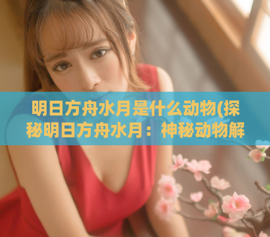 明日方舟水月是什么动物(探秘明日方舟水月：神秘动物解析)