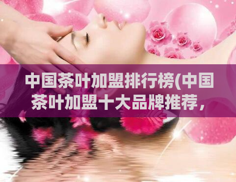 中国茶叶加盟排行榜(中国茶叶加盟十大品牌推荐，你知道吗？)