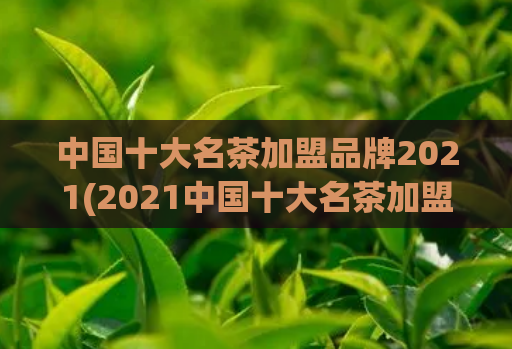 中国十大名茶加盟品牌2021(2021中国十大名茶加盟品牌，你知道吗？)