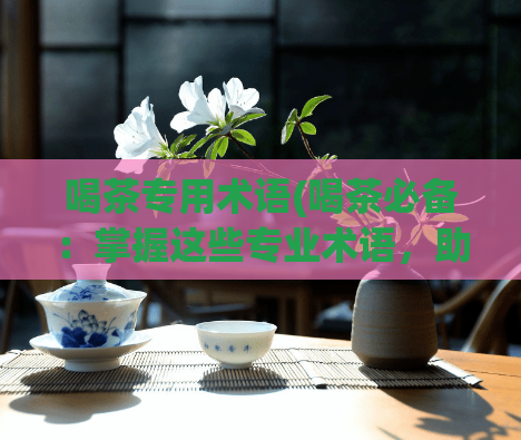 喝茶专用术语(喝茶必备：掌握这些专业术语，助你成为茶叶行家)