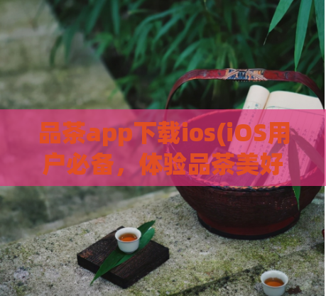 品茶app下载ios(iOS用户必备，体验品茶美好生活！)