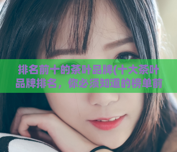 排名前十的茶叶品牌(十大茶叶品牌排名，你必须知道的榜单前十)