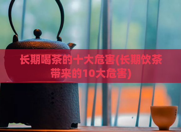 长期喝茶的十大危害(长期饮茶带来的10大危害)