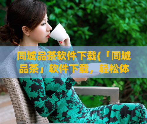 同城品茶软件下载(「同城品茶」软件下载，轻松体验身在家中的品茶之乐)