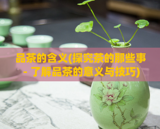 品茶的含义(探究茶的那些事 - 了解品茶的意义与技巧)