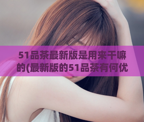 51品茶最新版是用来干嘛的(最新版的51品茶有何优势？)