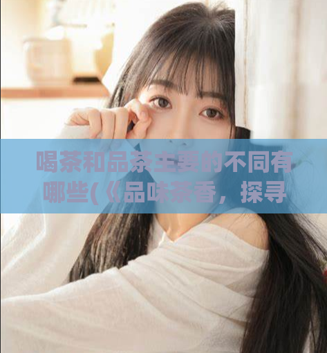喝茶和品茶主要的不同有哪些(《品味茶香，探寻喝茶的不同之处》)