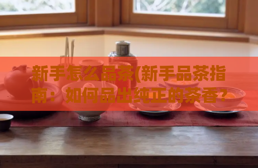 新手怎么品茶(新手品茶指南：如何品出纯正的茶香？)