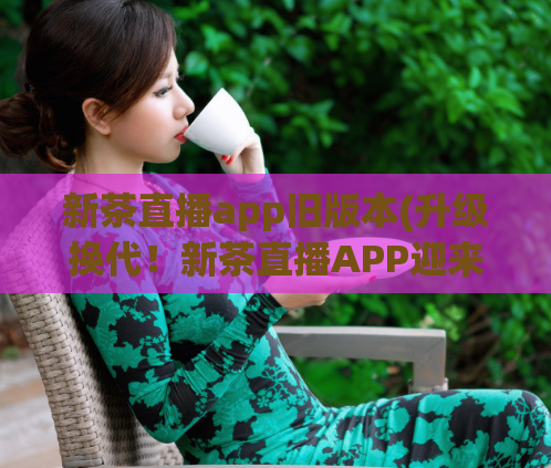 新茶直播app旧版本(升级换代！新茶直播APP迎来全新版本！)