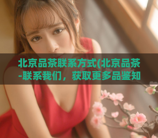 北京品茶联系方式(北京品茶-联系我们，获取更多品鉴知识)