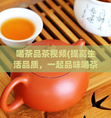 喝茶品茶视频(提高生活品质，一起品味喝茶的乐趣——优质茶品视频分享)