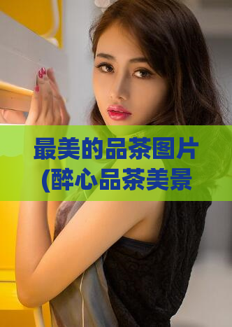 最美的品茶图片(醉心品茶美景，这些茶叶图片让你心驰神往)