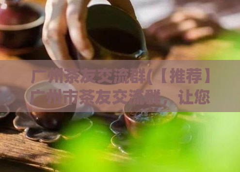 广州茶友交流群(【推荐】广州市茶友交流群，让您品茶学茶更有深度)