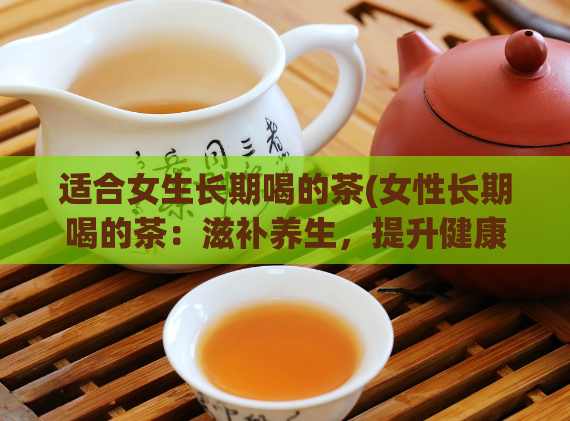 适合女生长期喝的茶(女性长期喝的茶：滋补养生，提升健康水平)