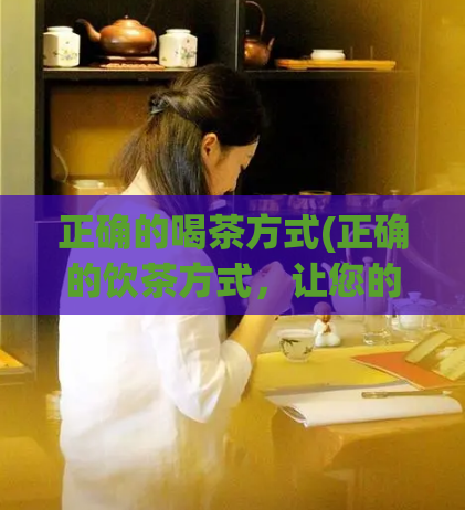 正确的喝茶方式(正确的饮茶方式，让您的身体更健康)