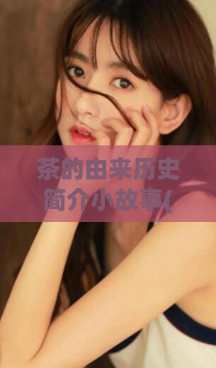 茶的由来历史简介小故事(茶的渊源：一个古老的、独特的、关于茶的故事)