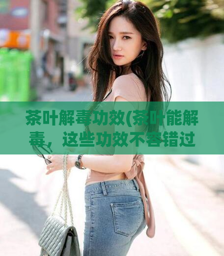 茶叶解毒功效(茶叶能解毒，这些功效不容错过！)