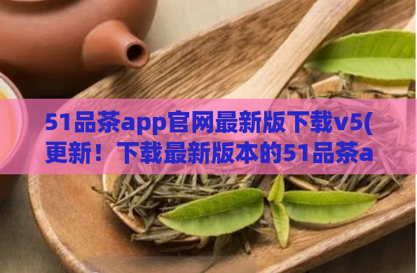 51品茶app官网最新版下载v5(更新！下载最新版本的51品茶app v5，愉悦品茶体验更上一层楼)