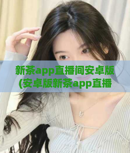 新茶app直播间安卓版(安卓版新茶app直播间全新上线，赶紧下载！)