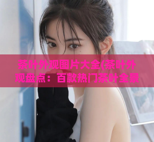 茶叶外观图片大全(茶叶外观盘点：百款热门茶叶全景展示！)