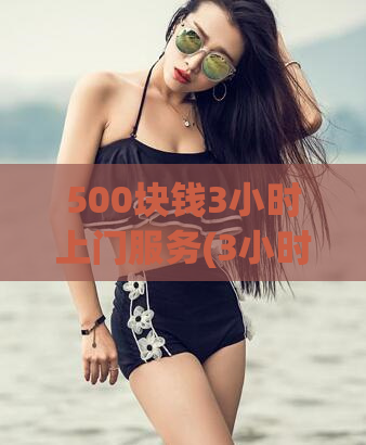 500块钱3小时上门服务(3小时上门服务只需500元！)