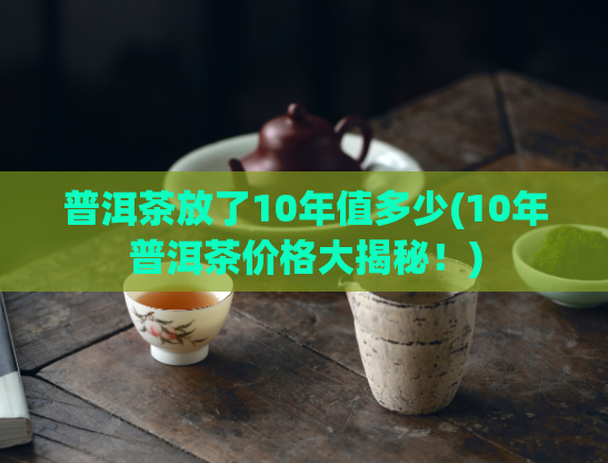 普洱茶放了10年值多少(10年普洱茶价格大揭秘！)