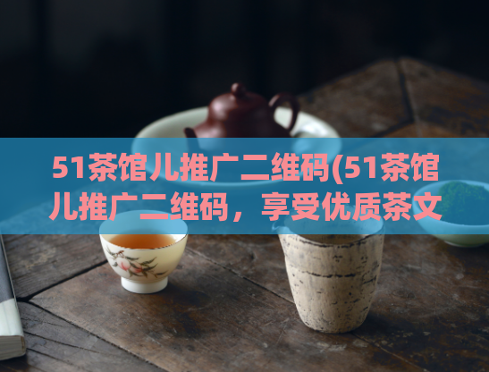 51茶馆儿推广二维码(51茶馆儿推广二维码，享受优质茶文化体验)
