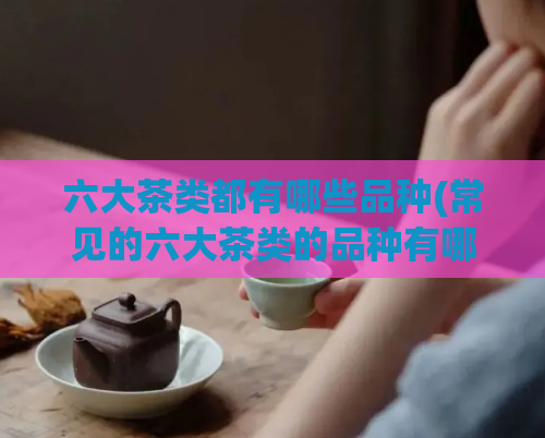 六大茶类都有哪些品种(常见的六大茶类的品种有哪些？)