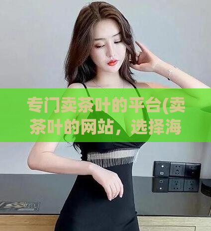 专门卖茶叶的平台(卖茶叶的网站，选择海量好茶来满足您的口味需求)