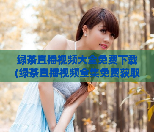 绿茶直播视频大全免费下载(绿茶直播视频全集免费获取)