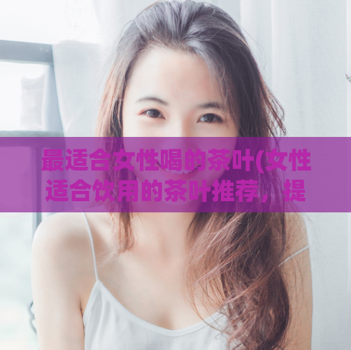 最适合女性喝的茶叶(女性适合饮用的茶叶推荐，提升健康养生！)