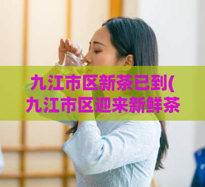九江市区新茶已到(九江市区迎来新鲜茶叶时节)