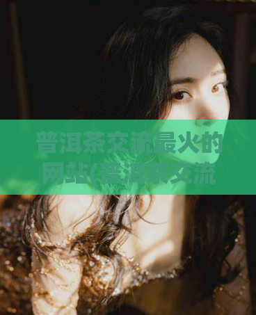 普洱茶交流最火的网站(普洱茶交流最热门的网站分析)