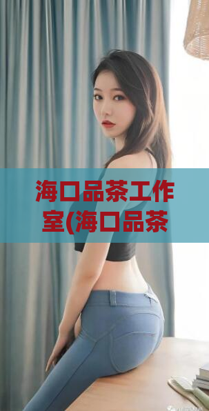 海口品茶工作室(海口品茶工作室为您品鉴最优质的茶叶)