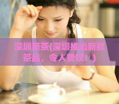 深圳新茶(深圳推出新款茶品，令人赞叹！)