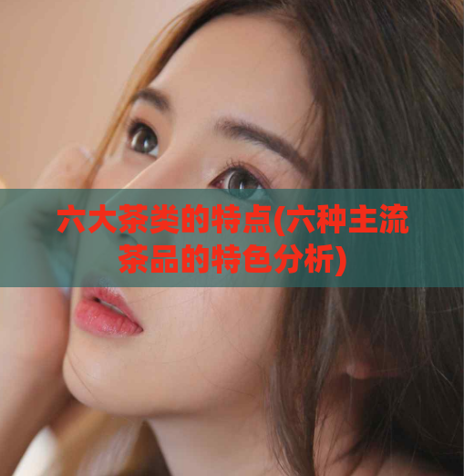 六大茶类的特点(六种主流茶品的特色分析)