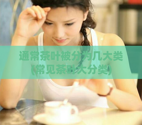 通常茶叶被分为几大类(常见茶叶大分类)