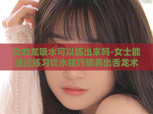女的龙吸水可以练出来吗-女士能通过练习饮水技巧培养出舌龙术吗