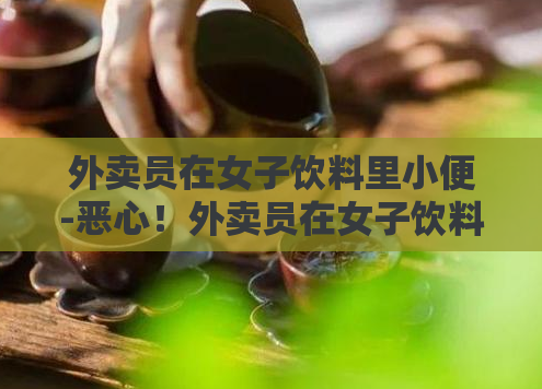 外卖员在女子饮料里小便-恶心！外卖员在女子饮料里偷偷加尿液