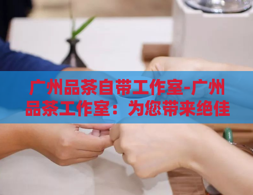 广州品茶自带工作室-广州品茶工作室:为您带来绝佳的品茶体验