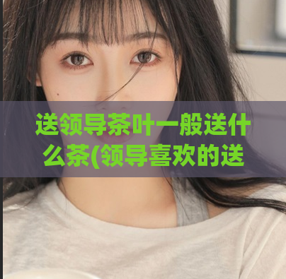送领导茶叶一般送什么茶(领导喜欢的送礼茶叶推荐)