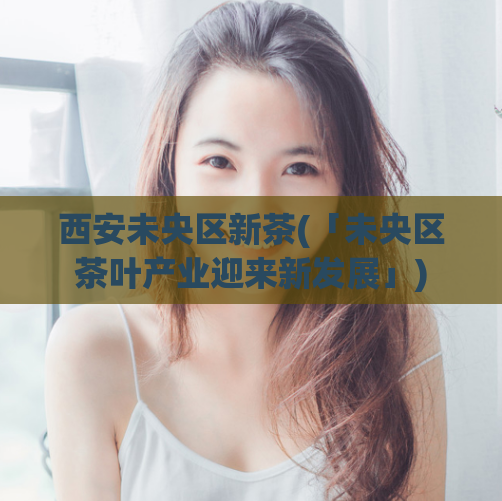 西安未央区新茶(「未央区茶叶产业迎来新发展」)