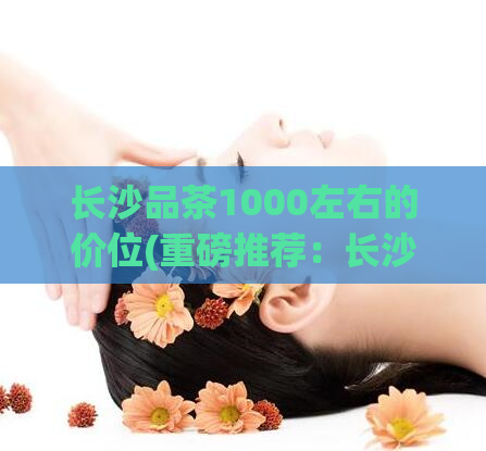 长沙品茶1000左右的价位(重磅推荐：长沙优质品茶推荐，从千元价位开始！)